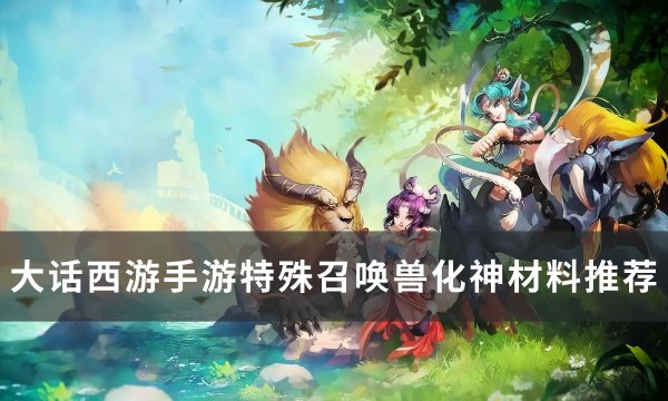 《大话西游手游》特殊召唤兽化神怎样选材料 特殊召唤兽化神材料推荐